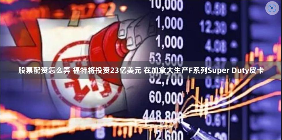 股票配资怎么弄 福特将投资23亿美元 在加拿大生产F系列Super Duty皮卡