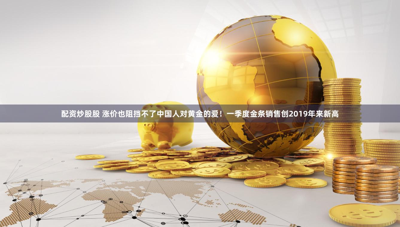 配资炒股股 涨价也阻挡不了中国人对黄金的爱！一季度金条销售创2019年来新高