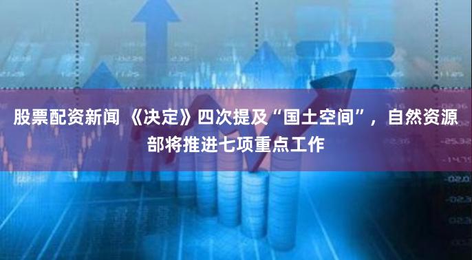 股票配资新闻 《决定》四次提及“国土空间”，自然资源部将推进七项重点工作