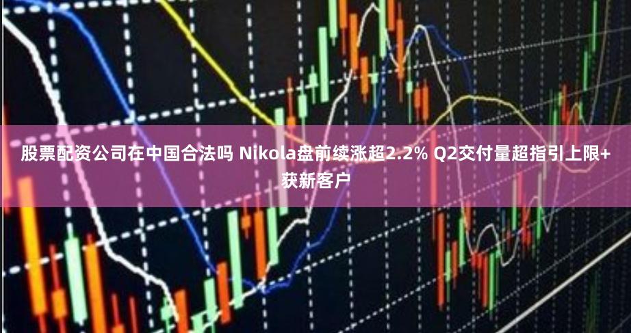 股票配资公司在中国合法吗 Nikola盘前续涨超2.2% Q2交付量超指引上限+获新客户