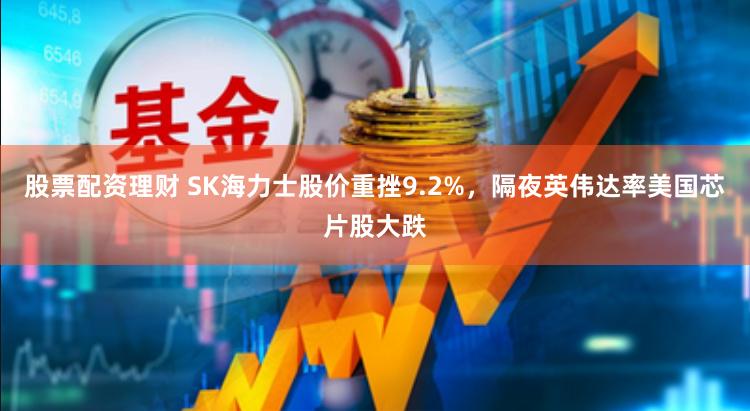 股票配资理财 SK海力士股价重挫9.2%，隔夜英伟达率美国芯片股大跌