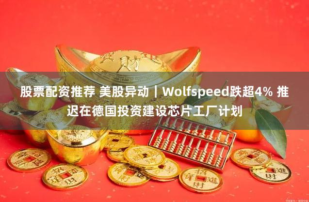 股票配资推荐 美股异动｜Wolfspeed跌超4% 推迟在德国投资建设芯片工厂计划