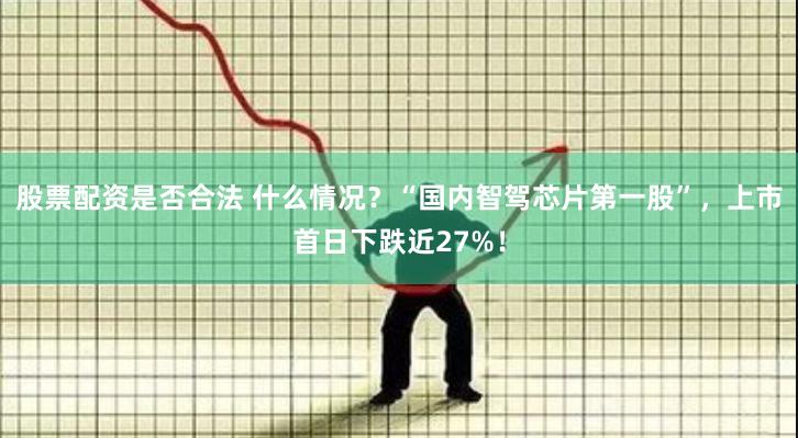 股票配资是否合法 什么情况？“国内智驾芯片第一股”，上市首日下跌近27%！