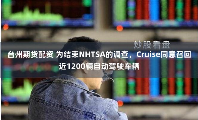 台州期货配资 为结束NHTSA的调查，Cruise同意召回近1200辆自动驾驶车辆