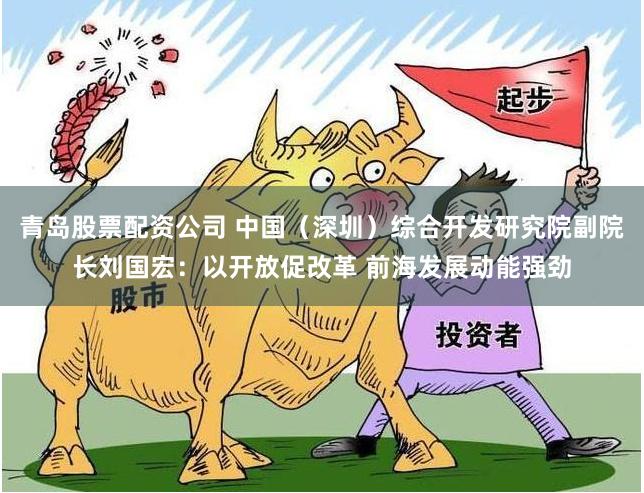 青岛股票配资公司 中国（深圳）综合开发研究院副院长刘国宏：以开放促改革 前海发展动能强劲