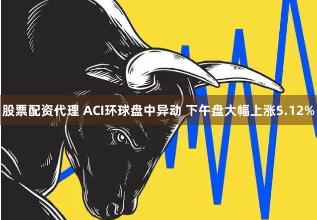 股票配资代理 ACI环球盘中异动 下午盘大幅上涨5.12%