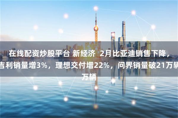 在线配资炒股平台 新经济  2月比亚迪销售下降，吉利销量增3%，理想交付增22%，问界销量破21万辆