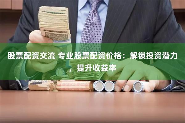 股票配资交流 专业股票配资价格：解锁投资潜力，提升收益率