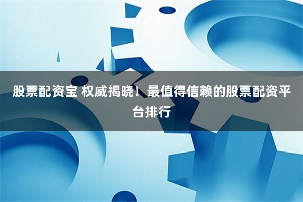 股票配资宝 权威揭晓！最值得信赖的股票配资平台排行