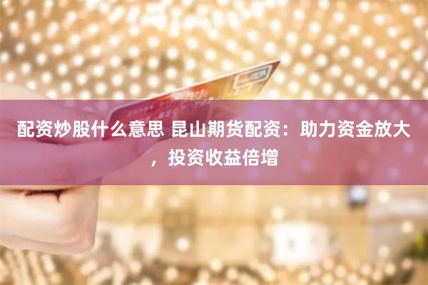 配资炒股什么意思 昆山期货配资：助力资金放大，投资收益倍增