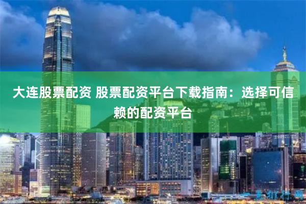 大连股票配资 股票配资平台下载指南：选择可信赖的配资平台