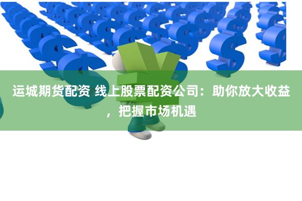 运城期货配资 线上股票配资公司：助你放大收益，把握市场机遇