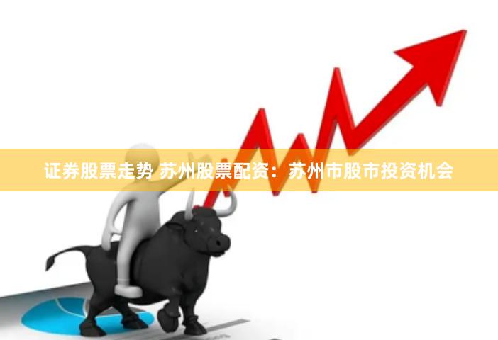 证券股票走势 苏州股票配资：苏州市股市投资机会