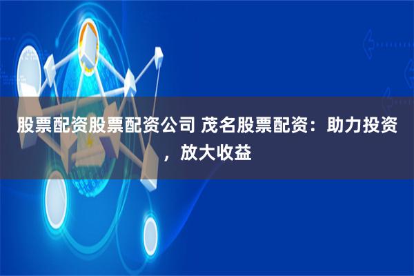 股票配资股票配资公司 茂名股票配资：助力投资，放大收益