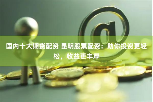 国内十大期货配资 昆明股票配资：助你投资更轻松，收益更丰厚