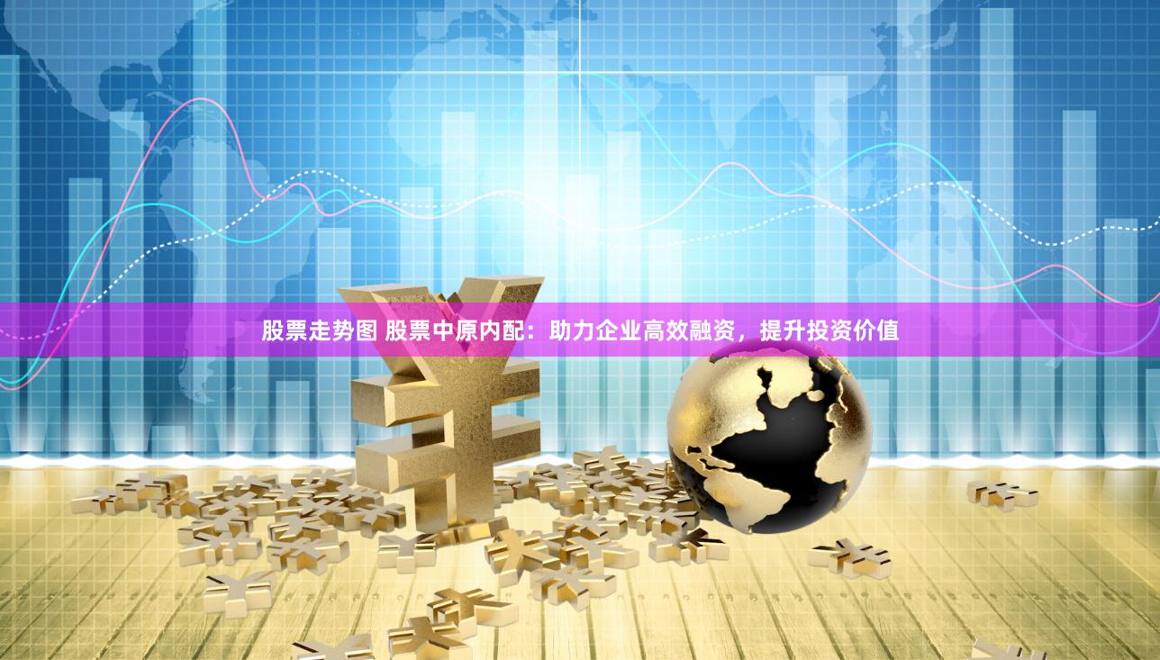股票走势图 股票中原内配：助力企业高效融资，提升投资价值