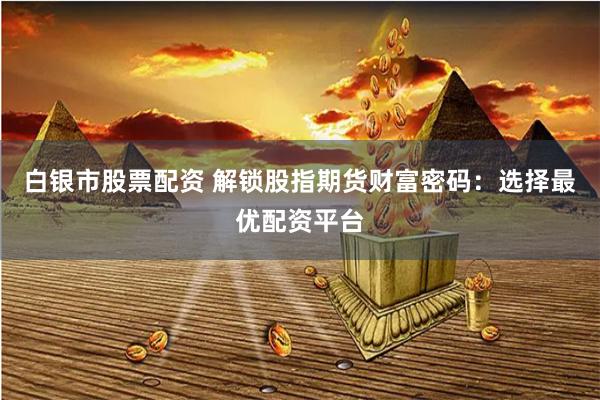 白银市股票配资 解锁股指期货财富密码：选择最优配资平台
