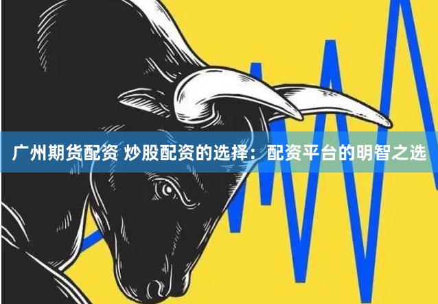 广州期货配资 炒股配资的选择：配资平台的明智之选