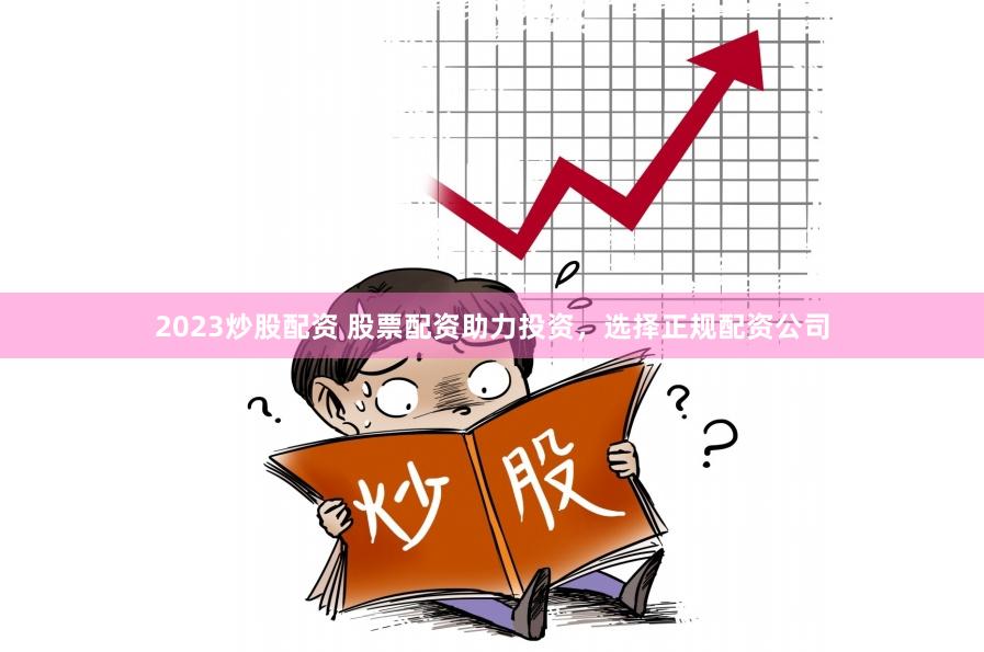 2023炒股配资 股票配资助力投资，选择正规配资公司