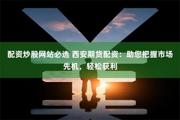 配资炒股网站必选 西安期货配资：助您把握市场先机，轻松获利